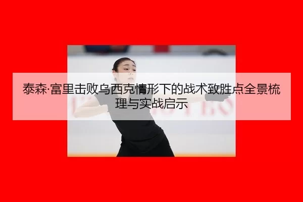 泰森·富里击败乌西克情形下的战术致胜点全景梳理与实战启示